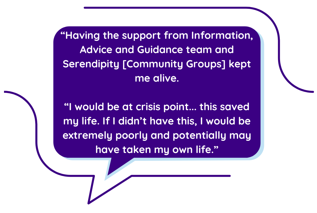 “Having the support from Information, Advice and Guidance team and Serendipity [Community Groups] kept me alive.  “I would be at crisis point... this saved my life. If I didn’t have this, I would be extremely poorly and potentially may have taken my own life.”