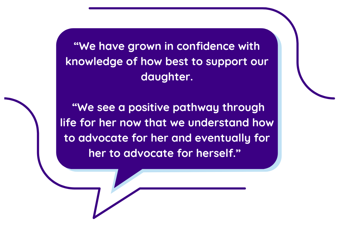 “We have grown in confidence with knowledge of how best to support our daughter.   “We see a positive pathway through life for her now that we understand how to advocate for her and eventually for her to advocate for herself.”