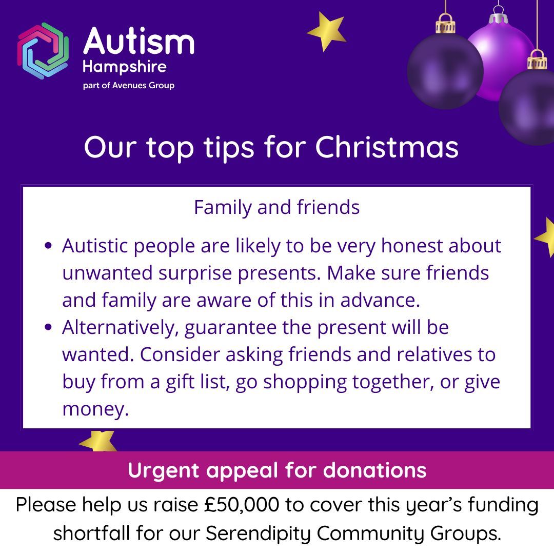 Family and friends: •	Autistic people are likely to be very honest about unwanted surprise present. Make sure friends and family are aware of this in advance.•	Alternatively, guarantee the present will be wanted. Consider asking friends and relatives to buy from a gift list, go shopping together, or give money. 