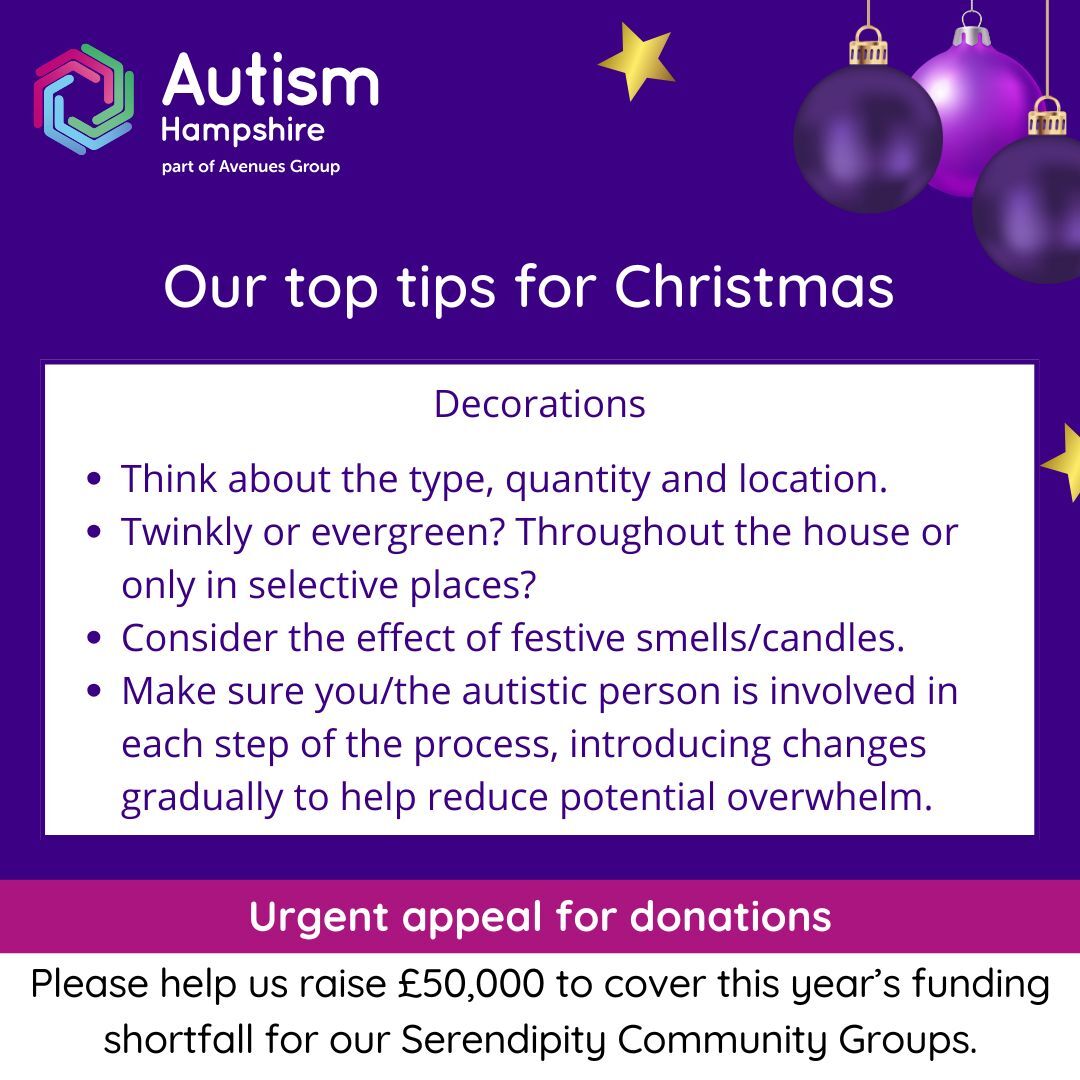 Decorations: •	Think about the type, quantity and location. •	Twinkly or evergreen? Throughout the house or only in selective places?•	Consider the effect of festive smells such as scented candles.•	Make sure you or the autistic person is involved in each step of the process, introducing changes gradually to help reduce potential overwhelm.