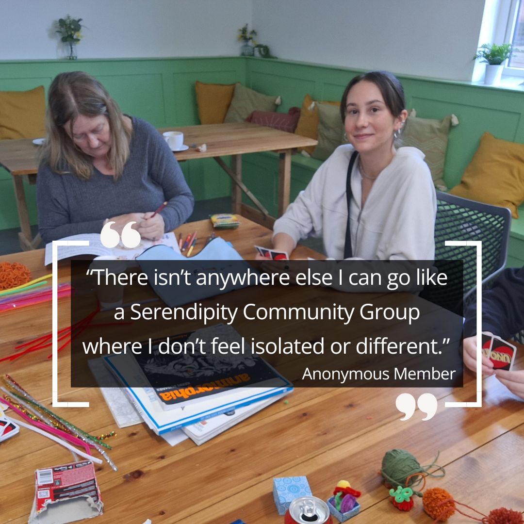 Quote: “There isn’t anywhere else I can go like a Serendipity Community Group where I don’t feel isolated or different.” Anonymous member